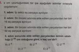 5. x cm uzunluğundaki bir ipe aşağıdaki adımlar sırasıyla
uygulanıyor.
1. adım: İp sekiz eş parçaya ayrılıyor. 2
2. adım: Bir önceki adımda elde edilen parçalardan her biri
16 eş parçaya ayrılıyor.
3. adım: Bir önceki adımda elde edilen parçalardan her biri
32 eş parçaya ayrılıyor.
3. adım sonunda elde edilen parçalardan birinin uzun-
luğu 2-20 cm olduğuna göre, x kaç cm'dir?
A) 2-8
B) 2-9
C) 2-10
D) 2-11
E) 2-7
