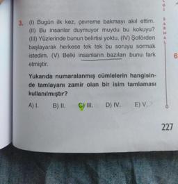 S
A
R
M
A
3. (1) Bugün ilk kez, çevreme bakmayı akıl ettim.
(II) Bu insanlar duymuyor muydu bu kokuyu?
(III) Yüzlerinde bunun belirtisi yoktu. (IV) Şoförden
başlayarak herkese tek tek bu soruyu sormak
istedim. (V) Belki insanların bazıları bunu fark
etmiştir.
6
Yukarıda numaralanmış cümlelerin hangisin-
de tamlayanı zamir olan bir isim tamlaması
kullanılmıştır?
A) I.
B) II. C) III. D) IV.
E) V.
227