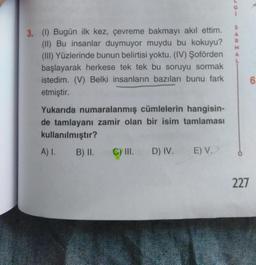 S
A
R
M
A
3. (1) Bugün ilk kez, çevreme bakmayı akıl ettim.
(II) Bu insanlar duymuyor muydu bu kokuyu?
(III) Yüzlerinde bunun belirtisi yoktu. (IV) Şoförden
başlayarak herkese tek tek bu soruyu sormak
istedim. (V) Belki insanların bazıları bunu fark
etmiştir.
6
Yukarıda numaralanmış cümlelerin hangisin-
de tamlayanı zamir olan bir isim tamlaması
kullanılmıştır?
A) I.
B) II. C) III. D) IV.
E) V.
227
