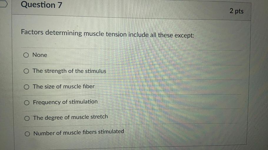 Question 7
2 pts
Factors determining muscle tension include all these except:
O None
O The strength of the stimulus
O The size of muscle fiber
O Frequency of stimulation
O The degree of muscle stretch
O Number of muscle fibers stimulated