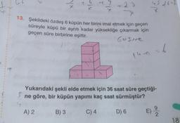 T
eix
7
+23
13. Şekildeki özdeş 6 küpün her birini imal etmek için geçen
süreyle küpü bir aynıtı kadar yüksekliğe çıkarmak için
geçen süre birbirine eşittir.
Gosure
leon = 6
Yukarıdaki şekli elde etmek için 36 saat süre geçtiği-
ne göre, bir küpün yapımı kaç saat sürmüştür?
A) 2
B) 3
C) 4
D) 6
9
E)
2
18