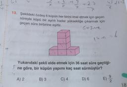 T
eix
7
+23
13. Şekildeki özdeş 6 küpün her birini imal etmek için geçen
süreyle küpü bir aynıtı kadar yüksekliğe çıkarmak için
geçen süre birbirine eşittir.
Gosure
leon = 6
Yukarıdaki şekli elde etmek için 36 saat süre geçtiği-
ne göre, bir küpün yapımı kaç saat sürmüştür?
A) 2
B) 3
C) 4
D) 6
9
E)
2
18
