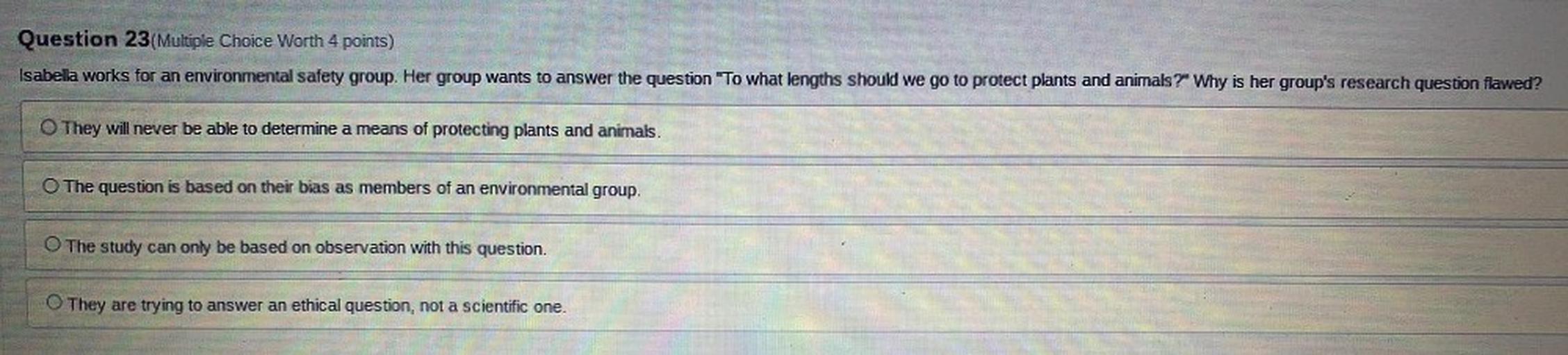 Question 23(Multiple Choice Worth 4 points)
Isabella works for an environmental safety group. Her group wants to answer the question "To what lengths should we go to protect plants and animals? Why is her group's research question flawed?
They will never be able to determine a means of protecting plants and animals.
O The question is based on their bias as members of an environmental group.
The study can only be based on observation with this question.
They are trying to answer an ethical question, not a scientific one.