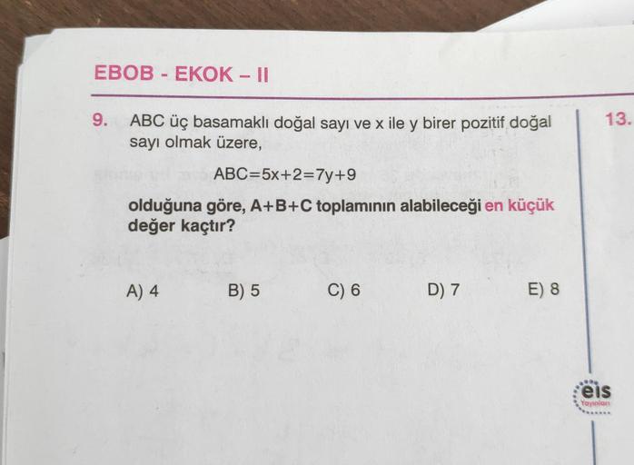 EBOB - EKOK - II
9.
13.
ABC üç basamaklı doğal sayı ve x ile y birer pozitif doğal
sayı olmak üzere,
ABC=5x+2=7y+9
olduğuna göre, A+B+C toplamının alabileceği en küçük
değer kaçtır?
A) 4
B) 5
C) 6
D) 7
E) 8
eis
Yayınlon
