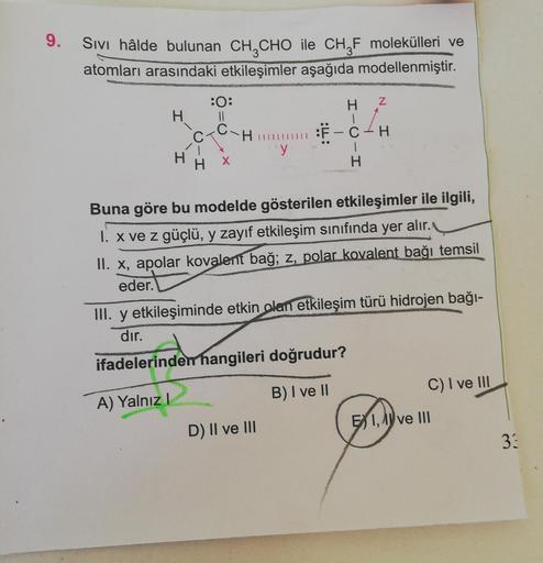 9.
Sivi hâlde bulunan CH CHO ile CHŞF molekülleri ve
atomları arasındaki etkileşimler aşağıda modellenmiştir.
H
z
:0:
H II
CTCH
Y
CH
1
H
H
Buna göre bu modelde gösterilen etkileşimler ile ilgili,
1. x ve z güçlü, y zayıf etkileşim sınıfında yer alır.
II. x