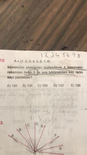 12
12345678
A = {1, 2, 3, 4, 5, 6, 7, 8}
kümesinin elemanları kullanılarak 3 basamaklı
rakamları farklı 3 ile tam bölünebilen kaç farklı
sayı yazılabilir?
A) 150
B) 135
C) 124
D) 120
E) 108
3.
C000
C
AD
EA
F
G