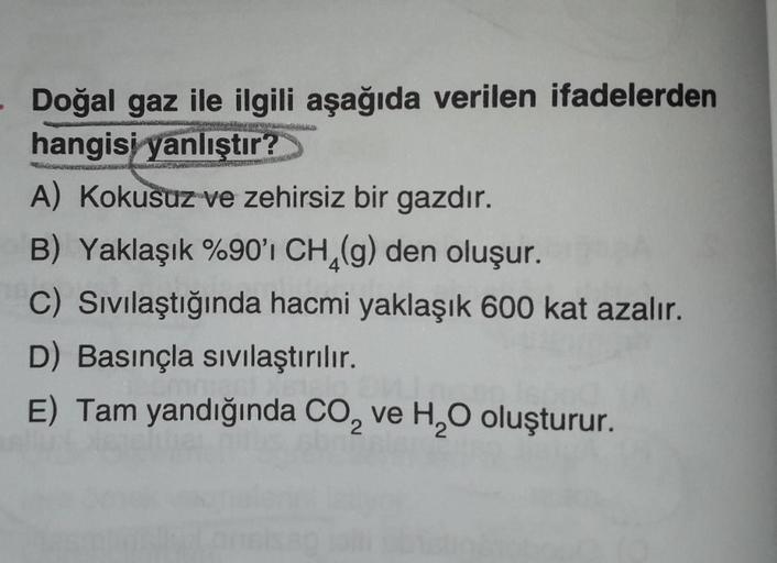 40.
Doğal gaz ile ilgili aşağıda verilen ifadelerden
hangisi yanlıştır?
A) Kokusuz ve zehirsiz bir gazdır.
B) Yaklaşık %90'ı CH (g) den oluşur.
C) Sivılaştığında hacmi yaklaşık 600 kat azalır.
D) Basınçla sivilaştırılır.
E) Tam yandığında Co, ve H2O oluştu