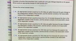 Consider a function that describes how a particular car's gas mileage depends on its speed. What would an appropriate domain for this function be?
Choose the correct answer below.
(A) An appropriate domain would be 0 to 50 miles per gallon because th