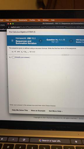 Edit
View
History Bookmarks Profiles Tab Window Help
Do Homework - HW 11.1 Sequences and Summation !
mathxl.com/Student/PlayerHomework.aspx?homeworkld=599369971&questionld=4&flushed
Home
envellum.
Pre-Calculus Algebra 673541 (1)
Homework: HW 11.1
Sequences and
Summation Notation
Question 14, 11.1.15
Part 1 of 4
>
HW Score
Score: 0 0
The sequence given is defined using a recursion formula. Write the first four terms of the sequence.
a = 6 and
an
= 2an-1 for n22
.....
a = (Simplify your answer.)
>
Enter your answer in the answer box and then click Check Answer.
Help Me Solve This
View an Example
Get More Help
Copyright © 2021 Pearson Education Inc. All rights reserved. Terms
MERO Pro
C
G Search or type URL
#
%