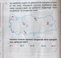 7. Yer şekillerinin oluşum ve gelişimlerinde kayaçların önemli
bir rolü vardır. Kireçtaşının çözünme özelliklerine bağlı
olarak meydana gelen yer şekillerinin oluşturduğu “karst
topoğrafyası” bu örneklerden biridir.
IV
r
Haritada numaralı alanların hangisinde karst topoğraf-
yası, geniş yer tutar?
A) 1
B) ||
C) III
D) IV
E)
7