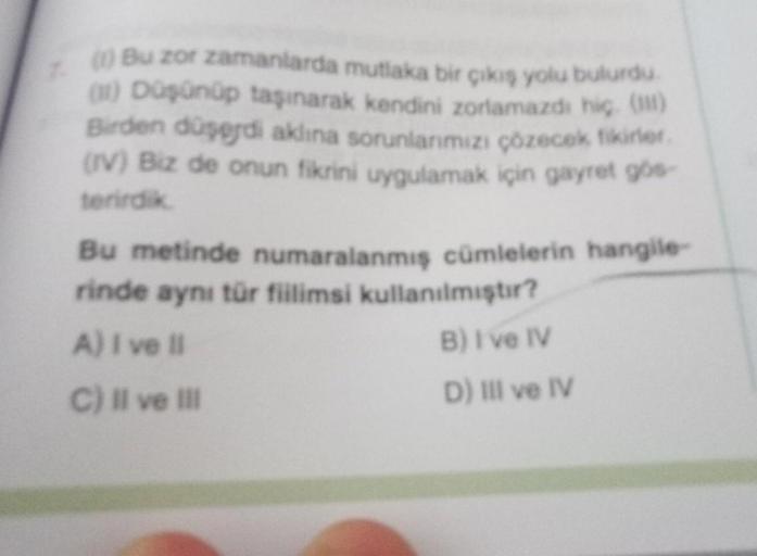 Bu zor zamanlarda mutlaka bir cikis yolu bulurdu
) Dşünüp taşınarak kendini zorlamazding)
Birden düşodi aklına sorunlarımızı çözecektivitet
(IV) Biz de onun fikrini uygulamak için gayret go
terirdik
Bu metinde numaralanmiş cümlelerin hangile
rinde aynı tür fillimsi kullanılmıştır?
A) I ve Il
B) I ve IV
C) Il ve i
D) IIl ve IV