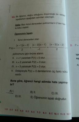 exdemik
12. Bir öğrenci, doğru olduğunu düşündüğü bir iddiay
ispatlarken aşağıdaki adımları izlemiştir.
İddia: Bazı ikinci dereceden polinomların 2 den faz.
la kökü olabilir.
Öğrencinin İspati:
1.
ikinci dereceden olan
2.
+
(x - 1)(x-2) (x - 3)(x - 1) (x - 3)(x - 2)
P(x) =
2
-1
2
polinomunu göz önüne alalım.
II. X =1 yazarsak P(1) = 0 olur.
III. X = 2 yazarsak P(2) = 0 olur.
IV. X = 3 yazarsak P(3) = 0 olur.
V. Dolayısıyla P(x) = 0 denkleminin üç farklı kökü
vardır.
A
Buna göre, öğrenci hangi adimda hata yapmış.
tir?
A) I.
B) II.
C) III.
D) IV.
E) Öğrencinin ispatı doğrudur
4
1.B 2.D 3.0 4.0 5.0 6.A 7.0 8.0 9.C 10.C 11.B 12A
