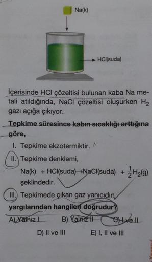 Na(k)
HCl(suda)
İçerisinde HCl çözeltisi bulunan kaba Na me-
tali atıldığında, NaCl çözeltisi oluşurken H2
gazı açığa çıkıyor.
Tepkime süresince kabın sıcaklığı arttığına
göre,
I. Tepkime ekzotermiktir.
II. Tepkime denklemi,
Na(k) + HCl(suda) —-NaCl(suda) 