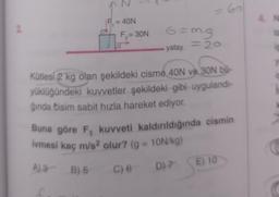 = 60
N
F. = 40N
2.
F, = 30N
6=m.g
yatay - 2
Kütlesi 2 kg olan şekildeki cisme 40N ve 30N bu-
yüklüğündeki kuvvetler şekildeki gibi uygulandi-
ğında cisim sabit hızla hareket ediyor.
Buna göre F, kuvveti kaldırıldığında cismin
ivmesi kaç m/s2 olur? (g = 10N/kg)
E) 10
AZ B5
C) 6 D) 7