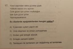 17. Nasıl sapından daha güzelse çiçek
Hâlbuki sapsa onu açtıran
Öyle güzel işte şiirleri mutluluğun
İşte öyle güzel şiirler
Yazmayacaklarım
Bu dizelerde aşağıdakilerden hangisi yoktur?
A) Eylemden eylem yapım eki
B) Ünlü düşmesi ve ünsüz yumuşaması
C) Birden çok birleşik sözcük
D) Birleşik zamanlı eylem
E) Tamlayanı ile tamlananı yer değiştirmiş ad tamlaması
