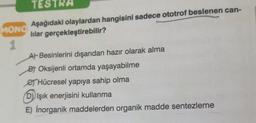 TESTRA
MONO
Aşağıdaki olaylardan hangisini sadece ototrof beslenen can-
lilar gerçekleştirebilir?
1
A) Besinlerini dışarıdan hazır olarak alma
Bt Oksijenli ortamda yaşayabilme
e Hücresel yapıya sahip olma
D) Işık enerjisini kullanma
E) İnorganik maddelerden organik madde sentezleme