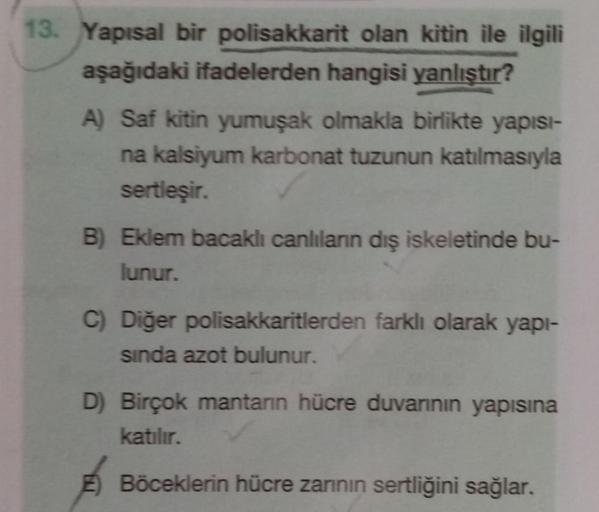 13. Yapısal bir polisakkarit olan kitin ile ilgili
aşağıdaki ifadelerden hangisi yanlıştır?
A) Saf kitin yumuşak olmakla birlikte yapisi-
na kalsiyum karbonat tuzunun katılmasıyla
sertleşir.
B) Eklem bacaklı canlılann dış iskeletinde bu-
lunur.
C) Diğer po