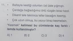 11.
Baltayla kestiği odunları üst üste yığmıştı.
Çardağa bağladığımız örtü rüzgârı biraz kesti.
Dikenli tele takılınca teller bacağını kesmiş.
Çok uzun olmuş, bu yazıyı biraz kesmelisin.
"Kesmek" kelimesi bu cümlelerde kaç farklı
lamda kullanılmıştır?
A) 1
B) 2
C) 3
D4