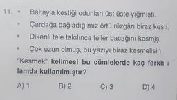 11.
Baltayla kestiği odunları üst üste yığmıştı.
Çardağa bağladığımız örtü rüzgârı biraz kesti.
Dikenli tele takılınca teller bacağını kesmiş.
Çok uzun olmuş, bu yazıyı biraz kesmelisin.
"Kesmek" kelimesi bu cümlelerde kaç farklı
lamda kullanılmıştır?
A) 1
B) 2
C) 3
D4
