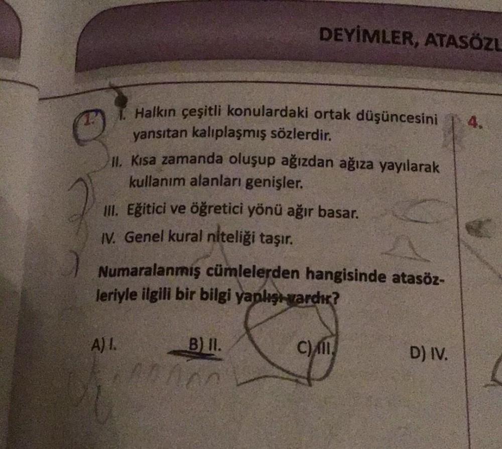 DEYİMLER, ATASÖZL
4.
Halkın çeşitli konulardaki ortak düşüncesini
yansıtan kalıplaşmış sözlerdir.
II
. Kısa zamanda oluşup ağızdan ağıza yayılarak
kullanım alanları genişler.
ill
. Eğitici ve öğretici yönü ağır basar.
IV. Genel kural niteliği taşır.
Numara
