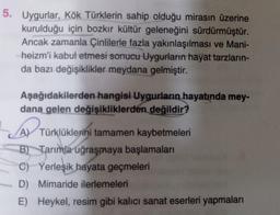 5. Uygurlar, Kök Türklerin sahip olduğu mirasın üzerine
kurulduğu için bozkır kültür geleneğini sürdürmüştür.
Ancak zamanla Çinlilerle fazla yakınlaşılması ve Mani-
heizm'i kabul etmesi sonucu Uygurların hayat tarzların-
da bazı değişiklikler meydana gelmiştir.
Aşağıdakilerden hangisi Uygurların hayatında mey-
dana gelen değişikliklerden değildir?
A) Türklüklerini tamamen kaybetmeleri
B) Tarımla uğraşmaya başlamaları
C) Yerleşik hayata geçmeleri
D) Mimaride ilerlemeleri
E) Heykel, resim gibi kalıcı sanat eserleri yapmaları
