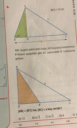 6.
BYS KAFA
|BC| = 12 cm
30°
B
D
ABC üçgeni şeklindeki kağıt, AD boyunca katlanınca
B köşesi aşağıdaki gibi BC üzerindeki B' noktasına
geliyor.
5
evap: E
D
B'
|AB| = |BC| ise, |AC| = x kaç cm'dir?
D) 6
E) 3
C)62
A) 12
B) 673
3-B
2-0
1-E
CA: