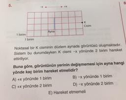 8
5.
+x
K
Cisim
Ayna
1 birim
1 birim
Noktasal bir k cisminin düzlem aynada görüntüsü oluşmaktadır.
Sistem bu durumdayken K cismi -x yönünde 2 birim hareket
ettiriliyor.
Buna göre, görüntünün yerinin değişmemesi için ayna hangi
yönde kaç birim hareket etmelidir?
A) +x yönünde 1 birim
B) -x yönünde 1 birim
C) +x yönünde 2 birim
D) -x yönünde 2 birim
E) Hareket etmemeli