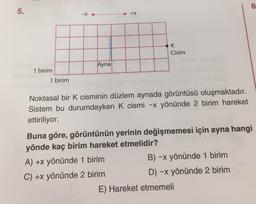 8
5.
+x
K
Cisim
Ayna
1 birim
1 birim
Noktasal bir k cisminin düzlem aynada görüntüsü oluşmaktadır.
Sistem bu durumdayken K cismi -x yönünde 2 birim hareket
ettiriliyor.
Buna göre, görüntünün yerinin değişmemesi için ayna hangi
yönde kaç birim hareket etmelidir?
A) +x yönünde 1 birim
B) -x yönünde 1 birim
C) +x yönünde 2 birim
D) -x yönünde 2 birim
E) Hareket etmemeli
