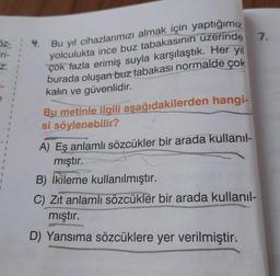 7.
Oz- ; 4. Bu yıl cihazlarımızı almak için yaptığımız
Fri-
z.
1
1
1
1
1
1
1
1
1
yolculukta ince buz tabakasının üzerinde
çok fazla erimiş suyla karşılaştık. Her yıl
burada oluşan
buz tabakası normalde çok
kalın ve güvenlidir.
Bu metinle ilgili aşağıdakilerden hangi-
si
söylenebilir?
1
A) Eş anlamlı sözcükler bir arada kullanil-
mıştır.
B) İkileme kullanılmıştır.
C) Zıt anlamlı sözcükler bir arada kullanil-
mıştır.
D) Yansıma sözcüklere yer verilmiştir.
