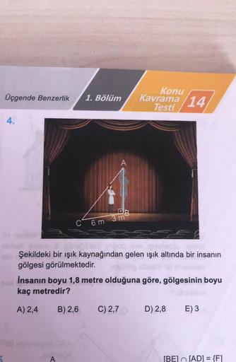 Konu
Üçgende Benzerlik
1. Bölüm
Kavrama 14
Testi
4.
A
DB
3 m
C 6m
absorb
Şekildeki bir ışık kaynağından gelen işık altında bir insanın
gölgesi görülmektedir.
İnsanın boyu 1,8 metre olduğuna göre, gölgesinin boyu
kaç metredir?
A) 2,4
B) 2,6
C) 2,7
D) 2,8
E)