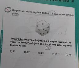 III
4.
Karşılıklı yüzlerdeki sayıların toplamı 12 olan bir zar şekildeki
gibidir.
www.isemkitap.com
Bu zar 5 kez havaya atıldığında görünmeyen yüzündeki sa-
yıların toplamı 27 olduğuna göre üst yüzüne gelen sayıların
toplamı kaçtır?
36
A) 25
B) 27 C) 29
D) 31
SD) 33