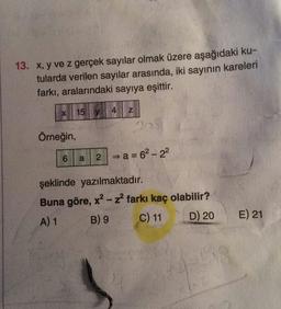13. x, y ve z gerçek sayılar olmak üzere aşağıdaki ku-
tularda verilen sayılar arasında, iki sayının kareleri
farkı, aralarındaki sayıya eşittir.
15 y
4
Z
20
Örneğin,
6
a
2 = a = 62-22
şeklinde yazılmaktadır.
Buna göre, x? - z farkı kaç olabilir?
A) 1 B) 9 C) 11 D) 20
E) 21