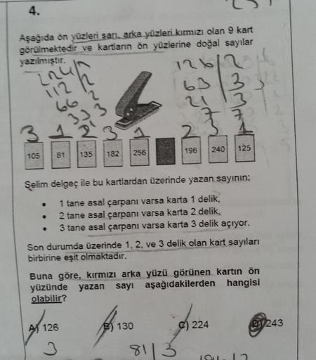 4.
Aşağıda ön yüzleri sari, arka yüzleri kırmızı olan 9 kart
görülmektedir ve kartlann ön yüzlerine doğal sayılar
yazılmıştır.
126
63 13
[ru
12
112
662
3
240
125
105
196
81
135
182
256
.
Şelim delgeç ile bu kartlardan üzerinde yazan sayının;
1 tane asal ça