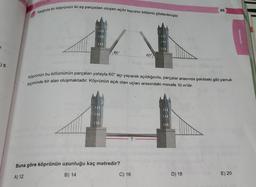 Asagida bir köprünün iki eş parçadan oluşan açılır Kapanır bölümü gösterilmiştir.
65
Matematik
2
60°
60°
.) 5
Köprünün bu bölümünün parçaları yatayla 60° açı yaparak açıldığında, parçalar arasında şekildeki gibi yamuk
biçiminde bir alan oluşmaktadır. Köprünün açık olan uçları arasındaki mesafe 10 m'dir.
Buna göre köprünün uzunluğu kaç metredir?
B) 14
D) 18
C) 16
A) 12
E) 20
