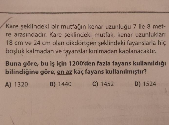 Kare şeklindeki bir mutfağın kenar uzunluğu 7 ile 8 met-
re arasındadır. Kare şeklindeki mutfak, kenar uzunlukları
18 cm ve 24 cm olan dikdörtgen şeklindeki fayanslarla hiç
boşluk kalmadan ve fayanslar kırılmadan kaplanacaktır.
Buna göre, bu iş için 1200'd