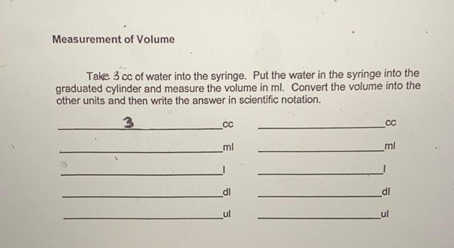 Measurement of Volume
Take 3 cc of water into the syringe. Put the water in the syringe into the
graduated cylinder and measure the volume in ml. Convert the volume into the
other units and then write the answer in scientific notation.
LCC
CC
mi
ml
_dl
di
Lul
ul