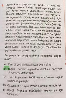 6. Küçük Prens, yayımlandığı günden bu yana mil-
yonlarca insanın kalbini fethetmeye devam edi-
yor. Küçük Prens'in yaşadıklarını anlıyor, kırgin-
lıklarına üzülüyor, söylediklerine hak veriyoruz.
Gezegenindeki çiçeğiyle pek anlaşamadığı için
biraz uzaklaşmaya karar veren, yolculuğu sırasında
Dünya’ya da uğrayan Küçük Prens, Sahra Çölü'nde
bir pilotla karşılaşır. İşte olup biteni bize bu pilot
anlatır. Kimdir Küçük Prens, neden sürekli sorular
sorar, çiçeğiyle neden anlaşamamıştır? Bu öyküyü
dinlerken Küçük Prens'in yaşadıkları ve öğrendikleri
sayesinde hayatımıza tekrar bakıyoruz ve yaşamı
anlarnlandırmada "ne kadar büyüdüğümüzü” görü-
yoruz. Küçük Prens'in de dediği gibi: “Büyüklere her
şeyi açıklamak gerekir zaten."
Bu parçadan aşağıdakilerin hangisine ulaşıla-
maz?
A) Eser birçok kişi tarafından okunmuştur.
B)-Küçük Prens'in ağzından anlatılan hikâyeler,
okuyucuyu etkilemiştir.
C) Eser okuyucunun kendi yaşamı üzerine düşünt-
mesini sağlamıştır.
D) Okuyucular, Küçük Prens'le empati kurabilmiştir.
E) Küçük Prens'in tecrübeleri okuyucuya ışık
olmuştur.
