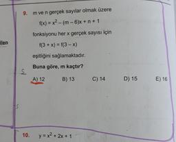9. m ve n gerçek sayılar olmak üzere
f(x) = x2 - (m - 6)x+ n + 1
fonksiyonu her x gerçek sayısı için
ilen
f(3 + x) = f(3-X)
eşitliğini sağlamaktadır.
Buna göre, m kaçtır?
S
A) 12
B) 13
C) 14
D) 15
E) 16
10.
y = x2 + 2x + 1