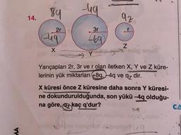 89
-ug
14.
az
2r
3r
diq
669
N
X
bu
og
Yarıçapları 2r, 3r ve r olan iletken X, Y ve Z küre-
lerinin yük miktarları +8q, -4q ve qz dir.
X küresi önce Z küresine daha sonra Y küresi-
ne dokundurulduğunda, son yükü -4q olduğu-
na göre, az kaç q'dur?
CA
MA