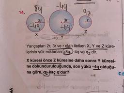 89
-ug
14.
az
2r
3r
diq
669
N
X
bu
og
Yarıçapları 2r, 3r ve r olan iletken X, Y ve Z küre-
lerinin yük miktarları +8q, -4q ve qz dir.
X küresi önce Z küresine daha sonra Y küresi-
ne dokundurulduğunda, son yükü -4q olduğu-
na göre, az kaç q'dur?
CA
MA
