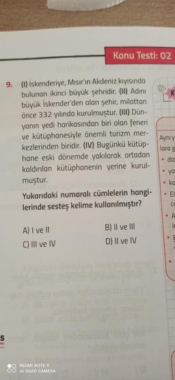 Konu Testi: 02
K
Aynı y
9. (1) İskenderiye, Mısır'ın Akdeniz kıyısında
bulunan ikinci büyük şehridir. (II) Adini
büyük İskender'den alan şehir, milattan
önce 332 yılında kurulmuştur. (III) Dün-
yanın yedi harikasından biri olan feneri
ve kütüphanesiyle önemli turizm mer-
kezlerinden biridir. (IV) Bugünkü kütüp-
hane eski dönemde yakılarak ortadan
kaldırılan kütüphanenin yerine kurul-
muştur.
Yukarıdaki numaralı cümlelerin hangi-
lerinde sesteș kelime kullanılmıştır?
lara g
diz
ya
ka
EI
ca
• A
ir
A) I ve 11
B) Il ve III
C) III ve IV
D) Il ve IV
S
lon
REDMI NOTE 9
AI QUAD CAMERA