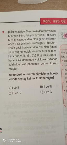 Konu Testi: 02
K
Aynı y
9. (1) İskenderiye, Mısır'ın Akdeniz kıyısında
bulunan ikinci büyük şehridir. (II) Adini
büyük İskender'den alan şehir, milattan
önce 332 yılında kurulmuştur. (III) Dün-
yanın yedi harikasından biri olan feneri
ve kütüphanesiyle önemli turizm mer-
kezlerinden biridir. (IV) Bugünkü kütüp-
hane eski dönemde yakılarak ortadan
kaldırılan kütüphanenin yerine kurul-
muştur.
Yukarıdaki numaralı cümlelerin hangi-
lerinde sesteș kelime kullanılmıştır?
lara g
diz
ya
ka
EI
ca
• A
ir
A) I ve 11
B) Il ve III
C) III ve IV
D) Il ve IV
S
lon
REDMI NOTE 9
AI QUAD CAMERA
