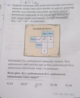 9-9+1=11
16. Aşağıdaki bulmacada mavi renkli kutucuklardaki polinomların
katsayıları sıfırdan farklı bütün terimleri ok uçlarının gösterdiği
satırdaki veya sütundaki kutucuklara, en büyük dereceli
terimlerinden başlanarak ve her kutuda farkli dereceli bir
terim olacak şekilde yazılmaktadır. Örneğin, bulmacada
P(x) = 2x + 8x² - 4x şeklindedir.
POLİNOM BULMACA
Q(x) R(x)
P(x) 2x3 8x2 -4x
K(x)
5
Bulmacada P(x) polinomunun katsayıları toplamı, R(x)
polinomunun sabit terimine eşit ve R(x) polinomunun K(x)
polinomuna bölümünden kalan 14 olmaktadır.
Buna göre, Q(x) polinomunun Kx) polinomuna
bölümünden kalan kaçtır?
A) 24
B) 27
C) 31
D) 38
E) 44
13.D 14.B 15.C 16.0
