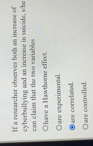 If a researcher observes both an increase of cyberbullying and an increase in suicide, s/he can claim that the two variables
a) have a Hawthorne effect.
b) are experimental.
c) are correlated.
d) are controlled.
