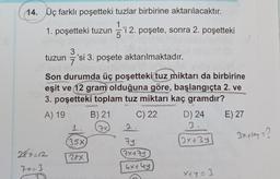 14. Üç farklı poşetteki tuzlar birbirine aktarılacaktır.
1. poşetteki tuzun 5'i 2. poşete, sonra 2. poşetteki
3
tuzun = 'si 3. poşete aktarılmaktadır.
Son durumda üç poşetteki tuz miktarı da birbirine
eşit ve 12 gram olduğuna göre, başlangıçta 2. ve
3. poşetteki toplam tuz miktarı kaç gramdır?
A) 19
C) 22 D) 24 E) 27
1.
2.
3
35x
79
3x+3y
287-12
28x
7x479
7 x= 3
4x+4y
X+4=3
B) 21
24
7
3xlaya?
3
