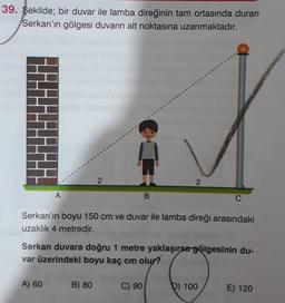 39. Şekilde; bir duvar ile lamba direğinin tam ortasında duran
Serkan'ın gölgesi duvarın alt noktasına uzanmaktadır.
2
A
B.
C
Serkan'ın boyu 150 cm ve duvar ile lamba direği arasındaki
uzaklık 4 metredir.
Serkan duvara doğru 1 metre yaklaşırsa gölgesinin du-
var üzerindeki boyu kaç cm olur?
A) 60
B) 80
C) 90
D) 100
E) 120