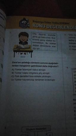 Başanya Giden Yolda DURMA
KONU DEĞERLENDIE
Orta Asya'da bozkırlar
geniş yer kaplıyordu. Boz-
kirlarda geniş otlaklar bu
lunmaktaydı. Bu otlaklar
değişik dönemlerde azal-
diği için
3. "Ona As
yerlerde
tarihi
nucunu
A) Kultu
C) Siya
TT
Esra
Esra'nın anlattığı cümlenin sonuna aşağıdaki-
lerden hangisinin getirilmesi daha doğrudur?
A) Türkler Islamiyet'i kabul etmiştir.
B) Türkler başka bölgelere göç etmiştir.
C) Türk devletleri kısa sürede yıkılmıştır.
D) Türkler hayvancılığı tamamen bırakmıştır.
Or
ge
ed
ge
SI
b
Bu
ye
B
Göçlerin Nedenleri
