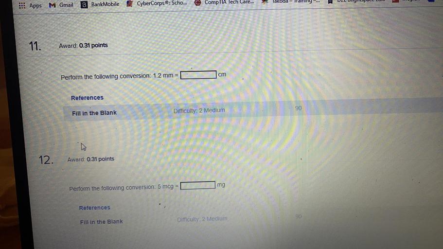 lakoala - Ilalimy-..
DEL DITIPULL LUI
© CompTIA lech Care...
Apps M Gmail
3 BankMobile CyberCorps®: Scho...
11.
Award: 0.31 points
cm
Perform the following conversion: 1.2 mm =
References
90
Fill in the Blank
Difficulty: 2 Medium
12.
Award: 0.31 points
mg
Perform the following conversion: 5 mcg =
References
90
Fill in the Blank
Difficulty: 2 Medium