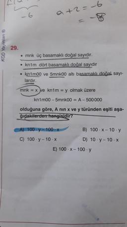 -6
a+2=-6
KOD Yayınları
29.
• mnk üç basamaklı doğal
sayidir.
• knim dört basamaklı doğal sayidir
• knimoo ve 5mnkoo altı basamaklı doğal sayı-
lardır.
mnk = x ve kn1m = y olmak üzere
kn1m00 - 5mnk0o = A-500 000
olduğuna göre, A nin x ve y türünden eşiti aşa-
ğıdakilerden hangisidir?
A) 100-y-100-X
B) 100 X-10 .y
C) 100. y - 10.X
D) 10.-10.X
E) 100.X-100. y