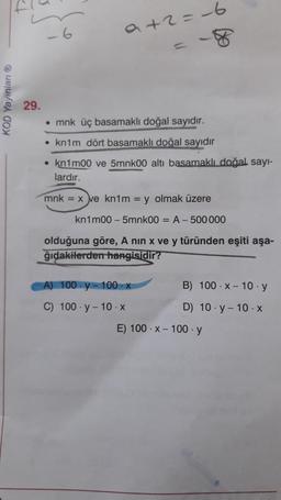 -6
a+2=-6
KOD Yayınları
29.
• mnk üç basamaklı doğal
sayidir.
• knim dört basamaklı doğal sayidir
• knimoo ve 5mnkoo altı basamaklı doğal sayı-
lardır.
mnk = x ve kn1m = y olmak üzere
kn1m00 - 5mnk0o = A-500 000
olduğuna göre, A nin x ve y türünden eşiti aşa-
ğıdakilerden hangisidir?
A) 100-y-100-X
B) 100 X-10 .y
C) 100. y - 10.X
D) 10.-10.X
E) 100.X-100. y
